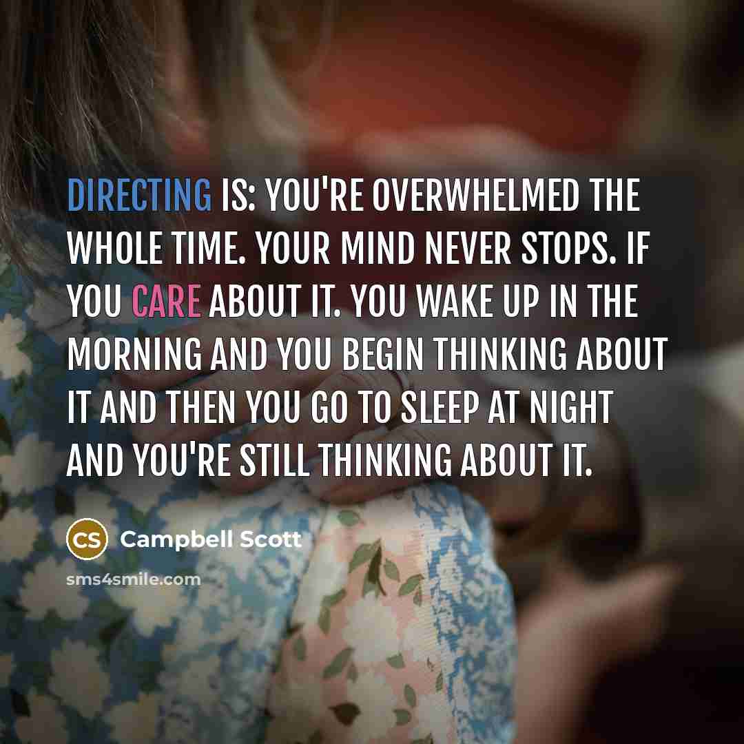 “Directing is: you're overwhelmed the whole time. Your mind never stops. If you care about it. You wake up in the morning and you begin thinking about it and then you go to sleep at night and you're still thinking about it.” quote by Campbell Scott