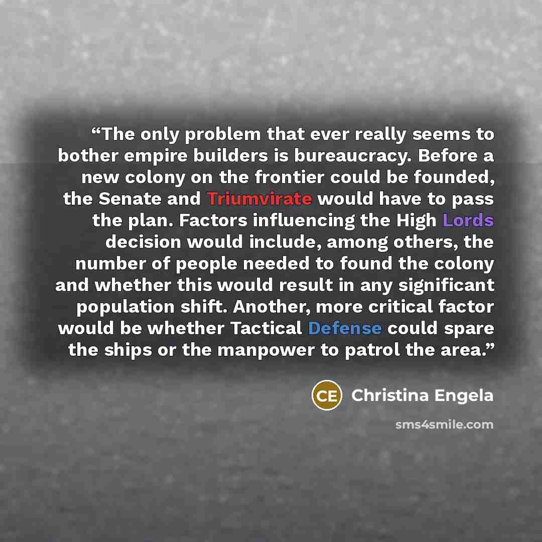 “The only problem that ever really seems to bother empire builders is bureaucracy. Before a new colony on the frontier could be founded, the Senate and Triumvirate would have to pass the plan. Factors influencing the High Lords decision would include, among others, the number of people needed to…” quote by Christina Engela