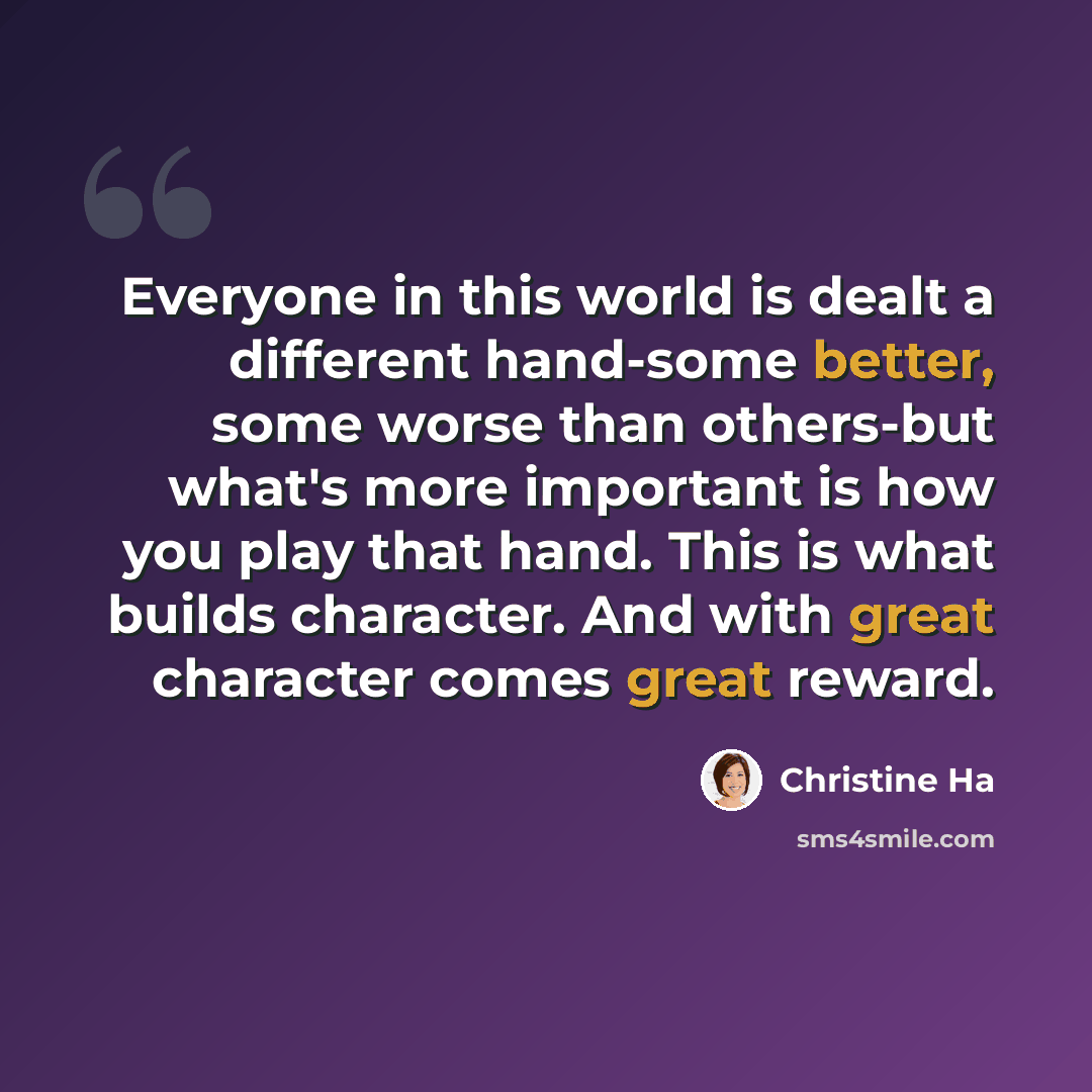 “Everyone in this world is dealt a different hand-some better, some worse than others-but what's more important is how you play that hand. This is what builds character. And with great character comes great reward.” quote by Christine Ha