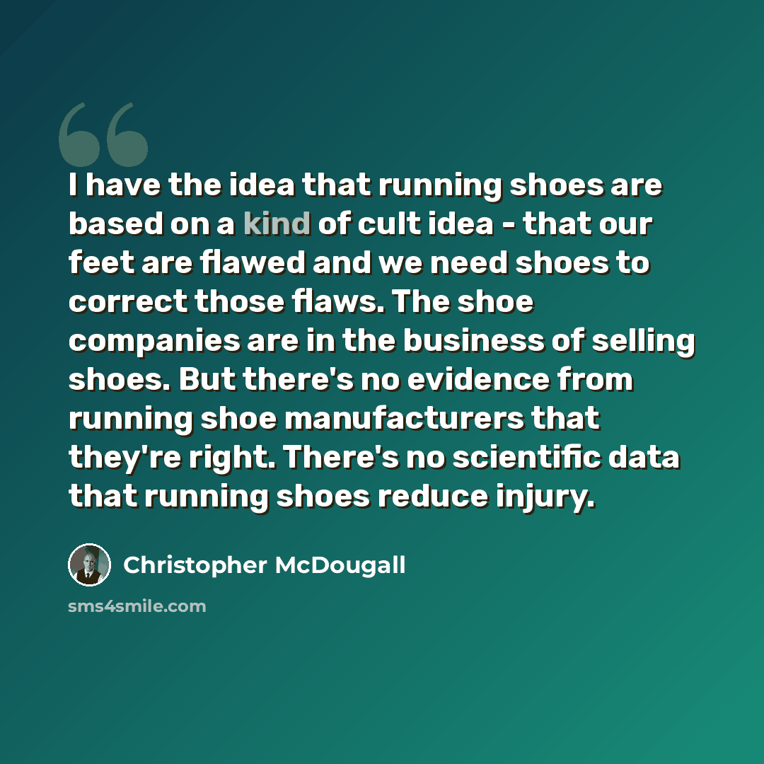 “I have the idea that running shoes are based on a kind of cult idea - that our feet are flawed and we need shoes to correct those flaws. The shoe companies are in the business of selling shoes. But there's no evidence from running shoe manufacturers that they're right. There's no scientific data…” quote by Christopher McDougall