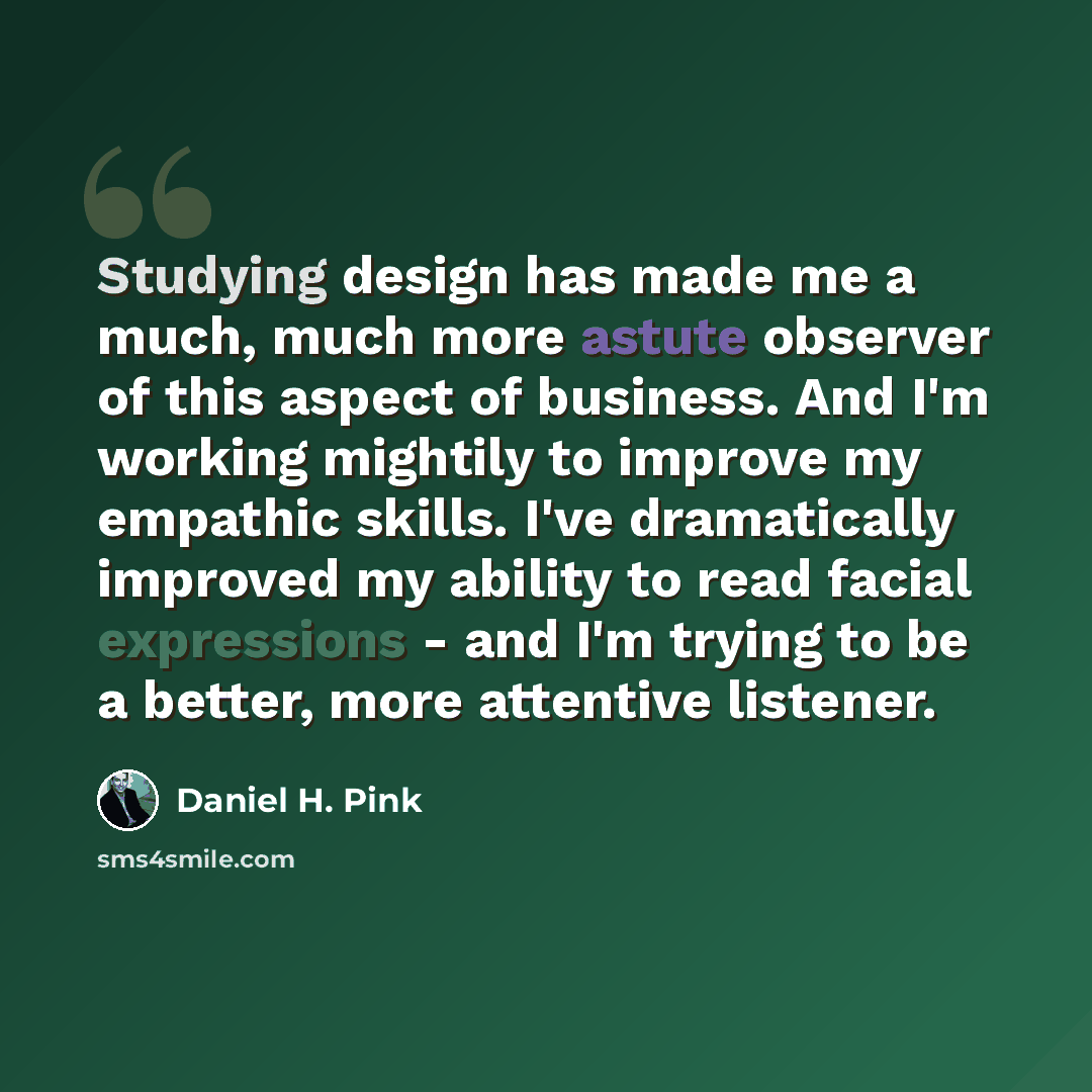 “Studying design has made me a much, much more astute observer of this aspect of business. And I'm working mightily to improve my empathic skills. I've dramatically improved my ability to read facial expressions - and I'm trying to be a better, more attentive listener.” quote by Daniel H. Pink
