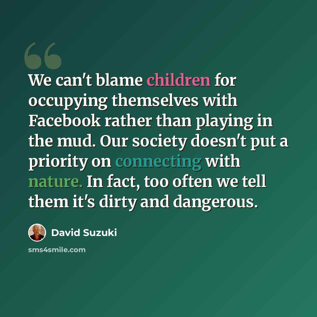 “We can't blame children for occupying themselves with Facebook rather than playing in the mud. Our society doesn't put a priority on connecting with nature. In fact, too often we tell them it's dirty and dangerous.” quote by David Suzuki