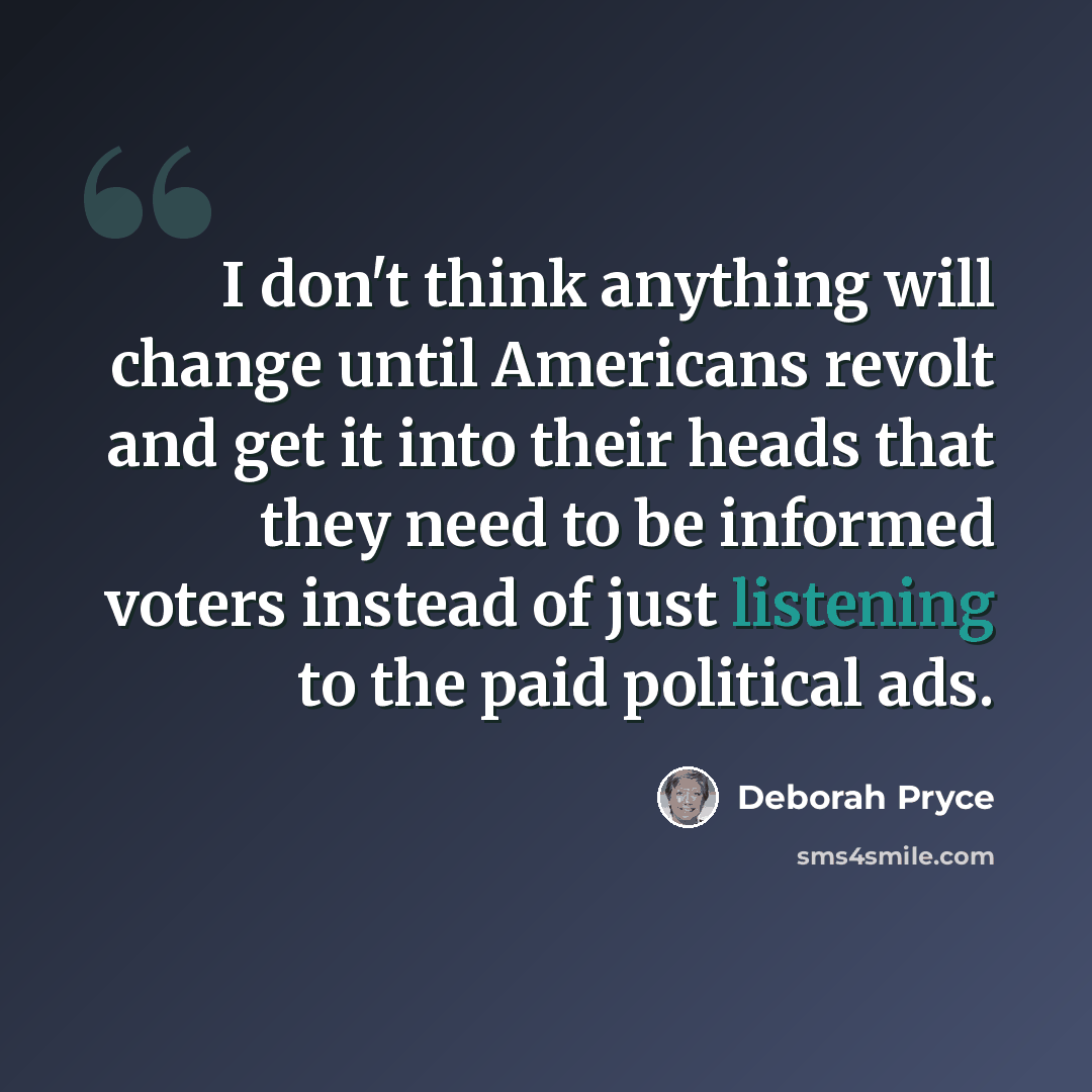 “I don't think anything will change until Americans revolt and get it into their heads that they need to be informed voters instead of just listening to the paid political ads.” quote by Deborah Pryce