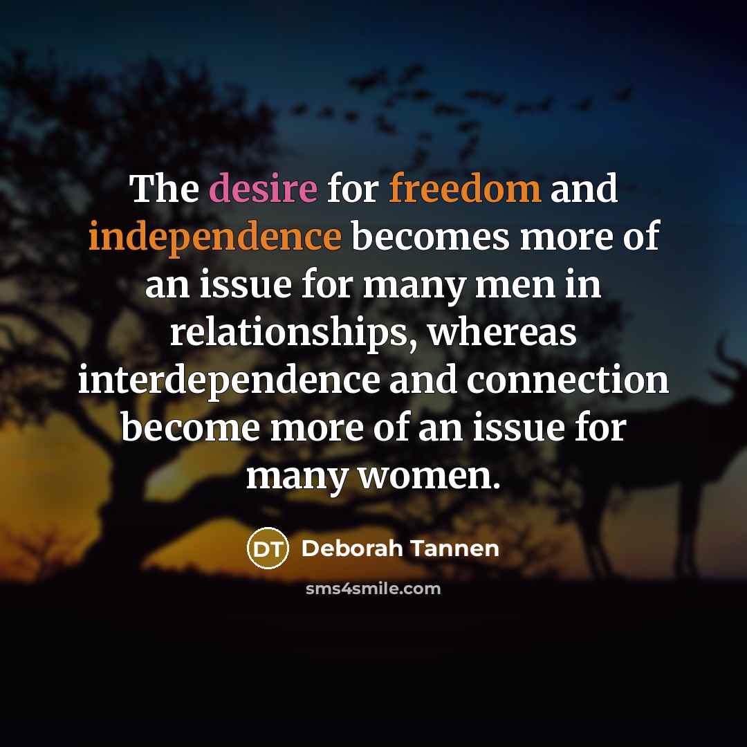“The desire for freedom and independence becomes more of an issue for many men in relationships, whereas interdependence and connection become more of an issue for many women.” quote by Deborah Tannen