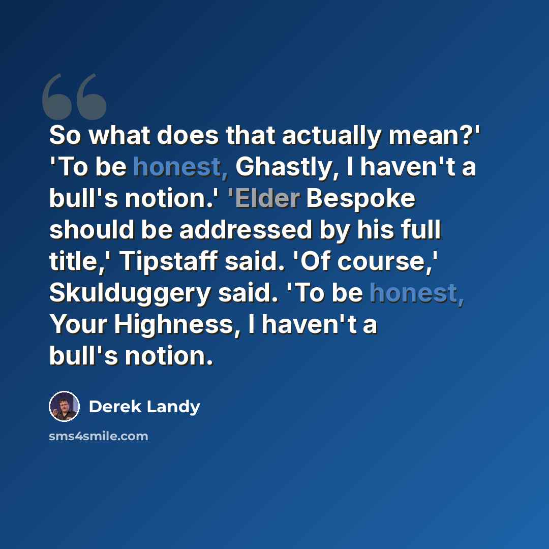 “So what does that actually mean?' 'To be honest, Ghastly, I haven't a bull's notion.' 'Elder Bespoke should be addressed by his full title,' Tipstaff said. 'Of course,' Skulduggery said. 'To be honest, Your Highness, I haven't a bull's notion.” quote by Derek Landy