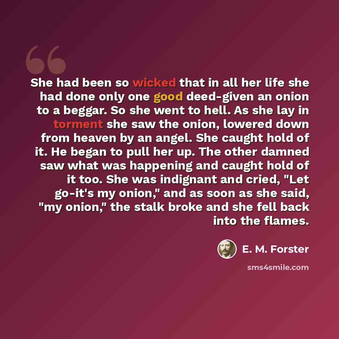 “She had been so wicked that in all her life she had done only one good deed-given an onion to a beggar. So she went to hell. As she lay in torment she saw the onion, lowered down from heaven by an angel. She caught hold of it. He began to pull her up. The other damned saw what was happening and…” quote by E. M. Forster
