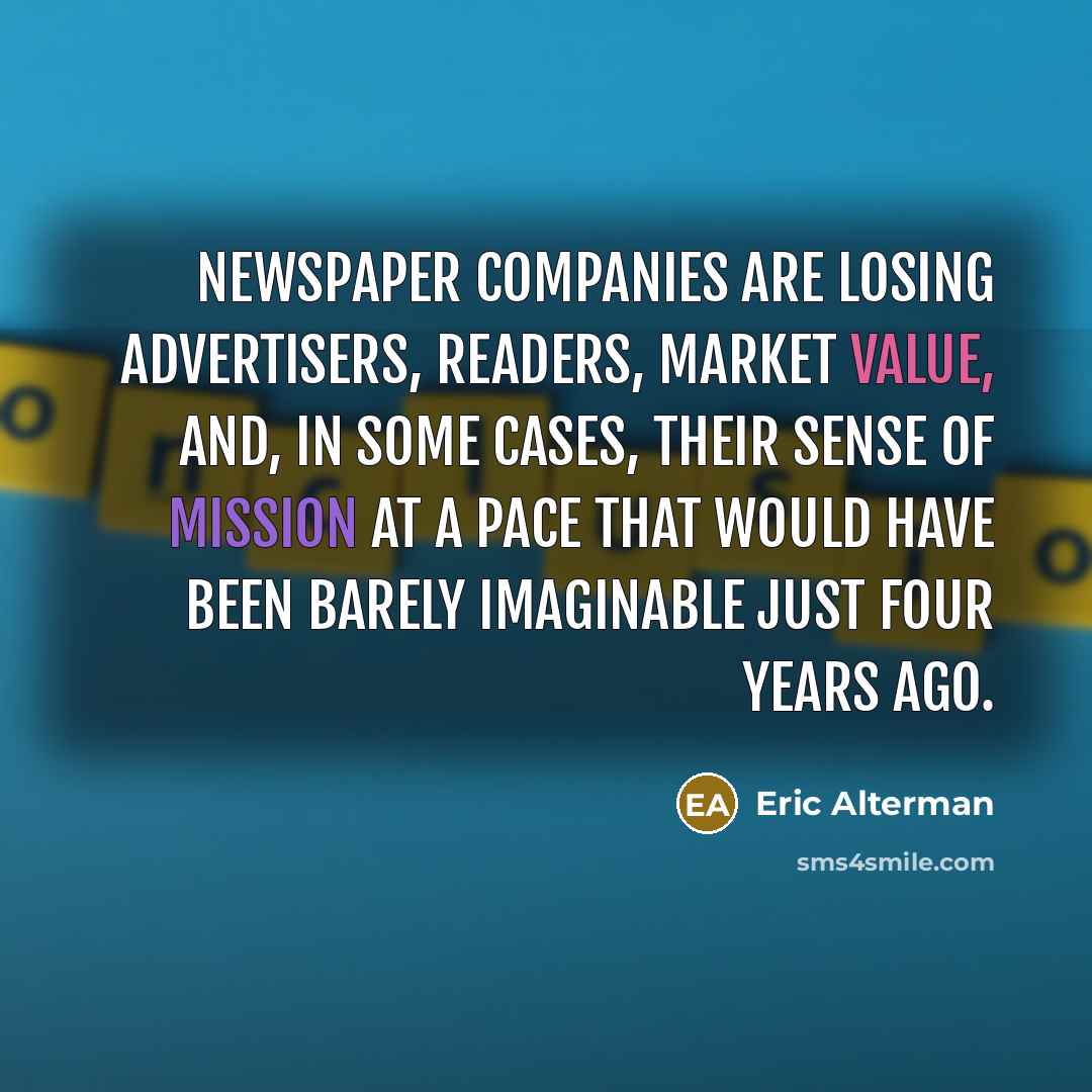 “Newspaper companies are losing advertisers, readers, market value, and, in some cases, their sense of mission at a pace that would have been barely imaginable just four years ago.” quote by Eric Alterman