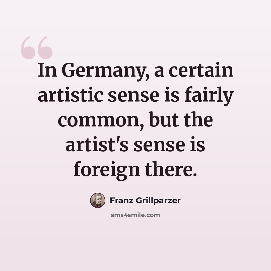 “In Germany, a certain artistic sense is fairly common, but the artist's sense is foreign there.” quote by Franz Grillparzer