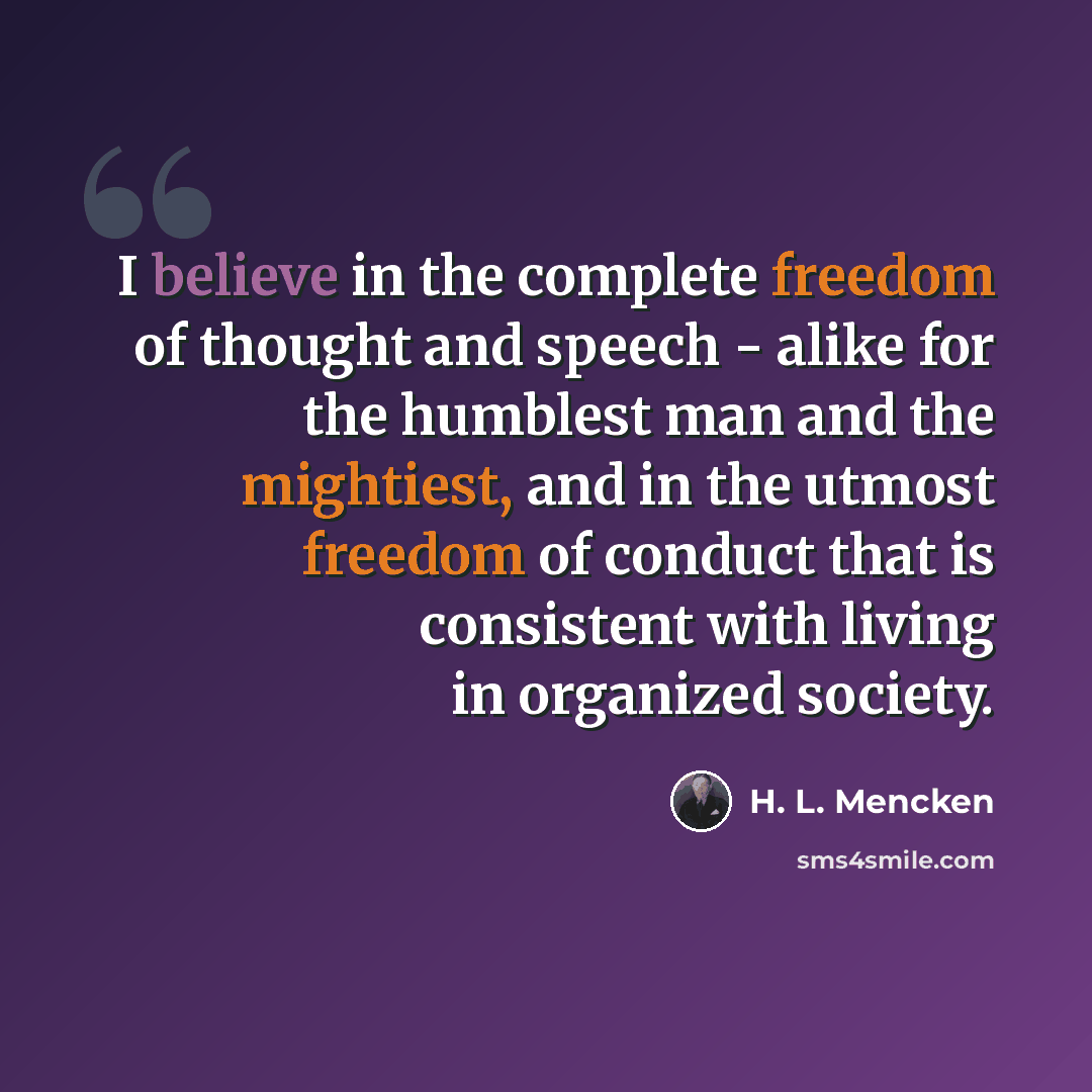 “I believe in the complete freedom of thought and speech - alike for the humblest man and the mightiest, and in the utmost freedom of conduct that is consistent with living in organized society.” quote by H. L. Mencken