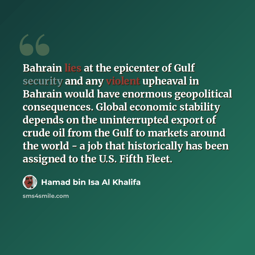 “Bahrain lies at the epicenter of Gulf security and any violent upheaval in Bahrain would have enormous geopolitical consequences. Global economic stability depends on the uninterrupted export of crude oil from the Gulf to markets around the world - a job that historically has been assigned to the…” quote by Hamad bin Isa Al Khalifa