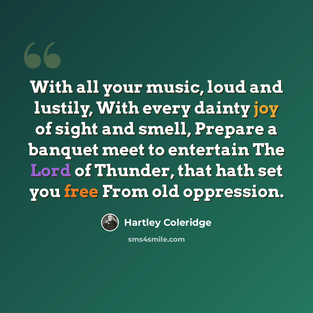 “With all your music, loud and lustily, With every dainty joy of sight and smell, Prepare a banquet meet to entertain The Lord of Thunder, that hath set you free From old oppression.” quote by Hartley Coleridge