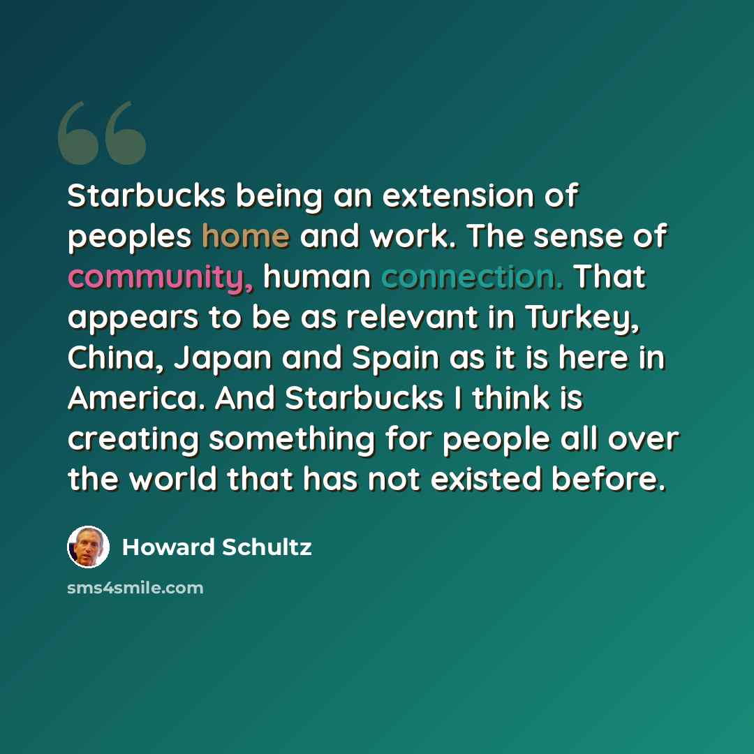 “Starbucks being an extension of peoples home and work. The sense of community, human connection. That appears to be as relevant in Turkey, China, Japan and Spain as it is here in America. And Starbucks I think is creating something for people all over the world that has not existed before.” quote by Howard Schultz