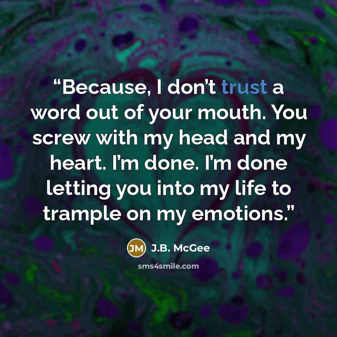 “Because, I don’t trust a word out of your mouth. You screw with my head and my heart. I’m done. I’m done letting you into my life to trample on my emotions.” quote by J.B. McGee