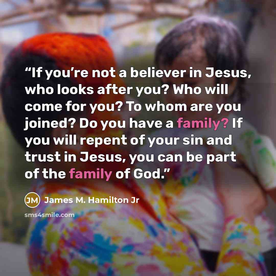 “If you’re not a believer in Jesus, who looks after you? Who will come for you? To whom are you joined? Do you have a family? If you will repent of your sin and trust in Jesus, you can be part of the family of God.” quote by James M. Hamilton Jr
