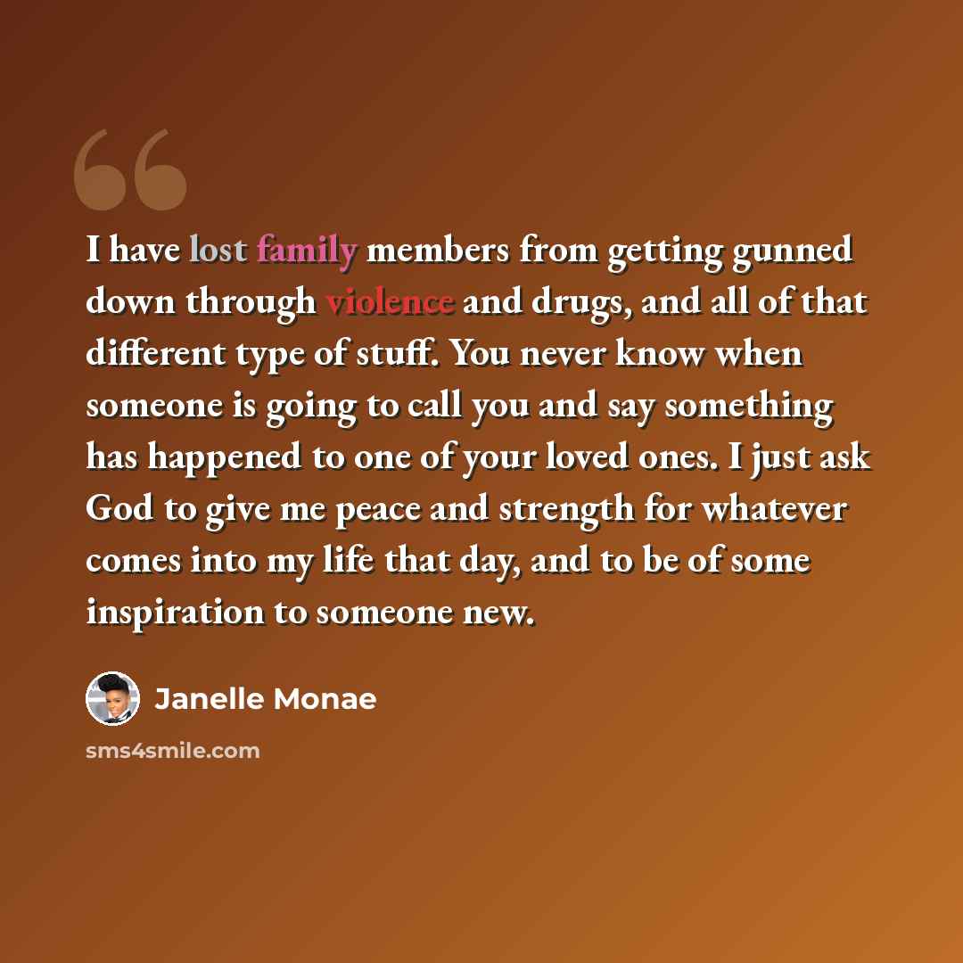 “I have lost family members from getting gunned down through violence and drugs, and all of that different type of stuff. You never know when someone is going to call you and say something has happened to one of your loved ones. I just ask God to give me peace and strength for whatever comes into…” quote by Janelle Monae