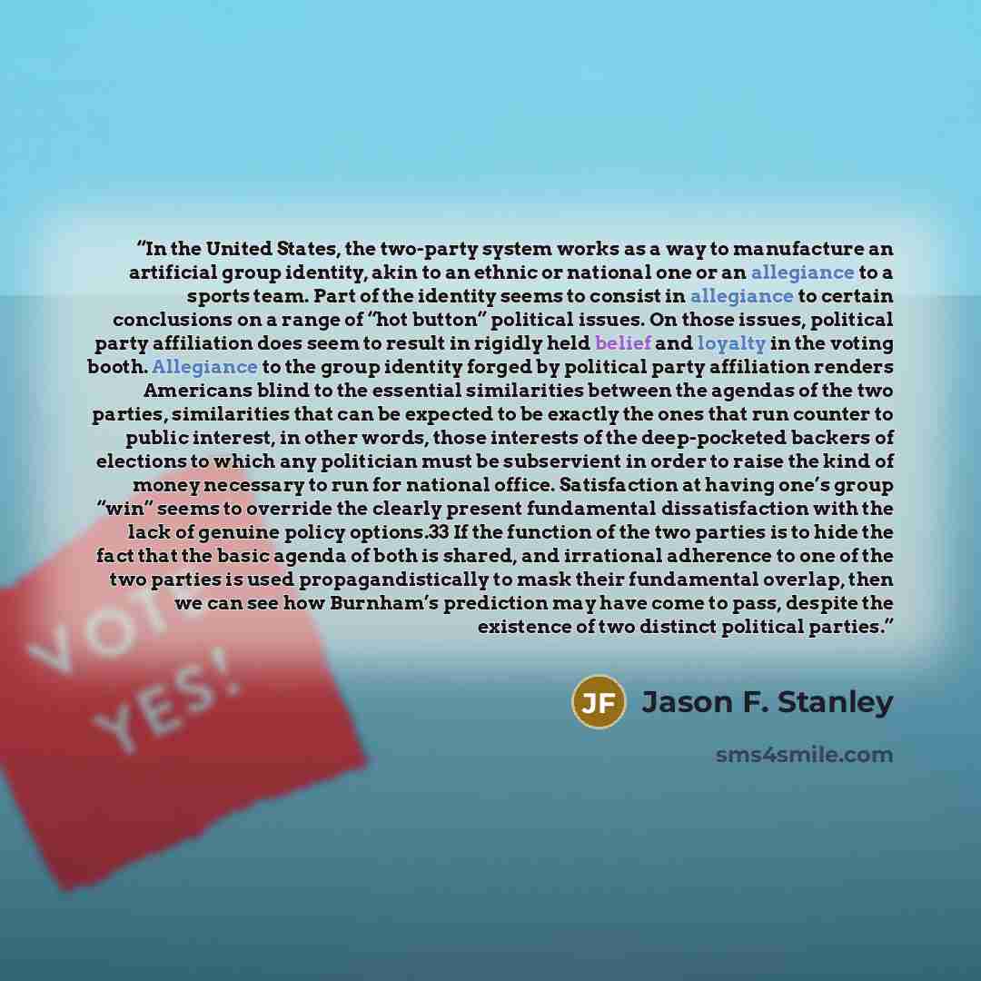 “In the United States, the two-party system works as a way to manufacture an artificial group identity, akin to an ethnic or national one or an allegiance to a sports team. Part of the identity seems to consist in allegiance to certain conclusions on a range of “hot button” political issues. On…” quote by Jason F. Stanley