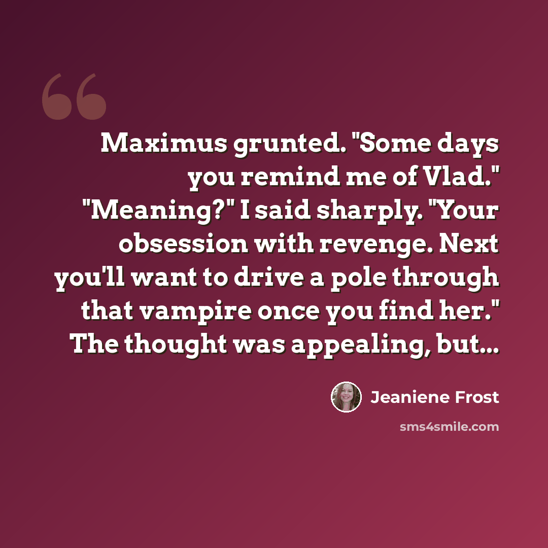 “Maximus grunted. "Some days you remind me of Vlad." "Meaning?" I said sharply. "Your obsession with revenge. Next you'll want to drive a pole through that vampire once you find her." The thought was appealing, but...” quote by Jeaniene Frost
