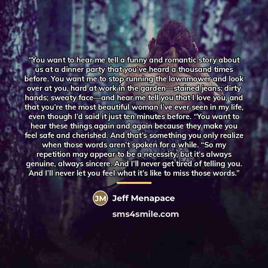“You want to hear me tell a funny and romantic story about us at a dinner party that you’ve heard a thousand times before. You want me to stop running the lawnmower and look over at you, hard at work in the garden—stained jeans; dirty hands; sweaty face—and hear me tell you that I love you, and…” quote by Jeff Menapace