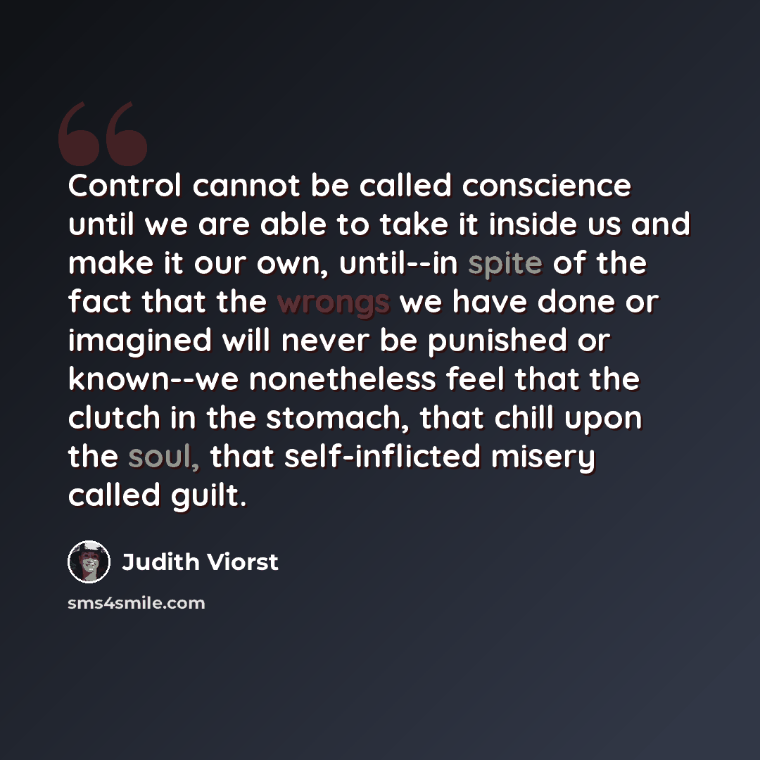 “Control cannot be called conscience until we are able to take it inside us and make it our own, until--in spite of the fact that the wrongs we have done or imagined will never be punished or known--we nonetheless feel that the clutch in the stomach, that chill upon the soul, that self-inflicted…” quote by Judith Viorst