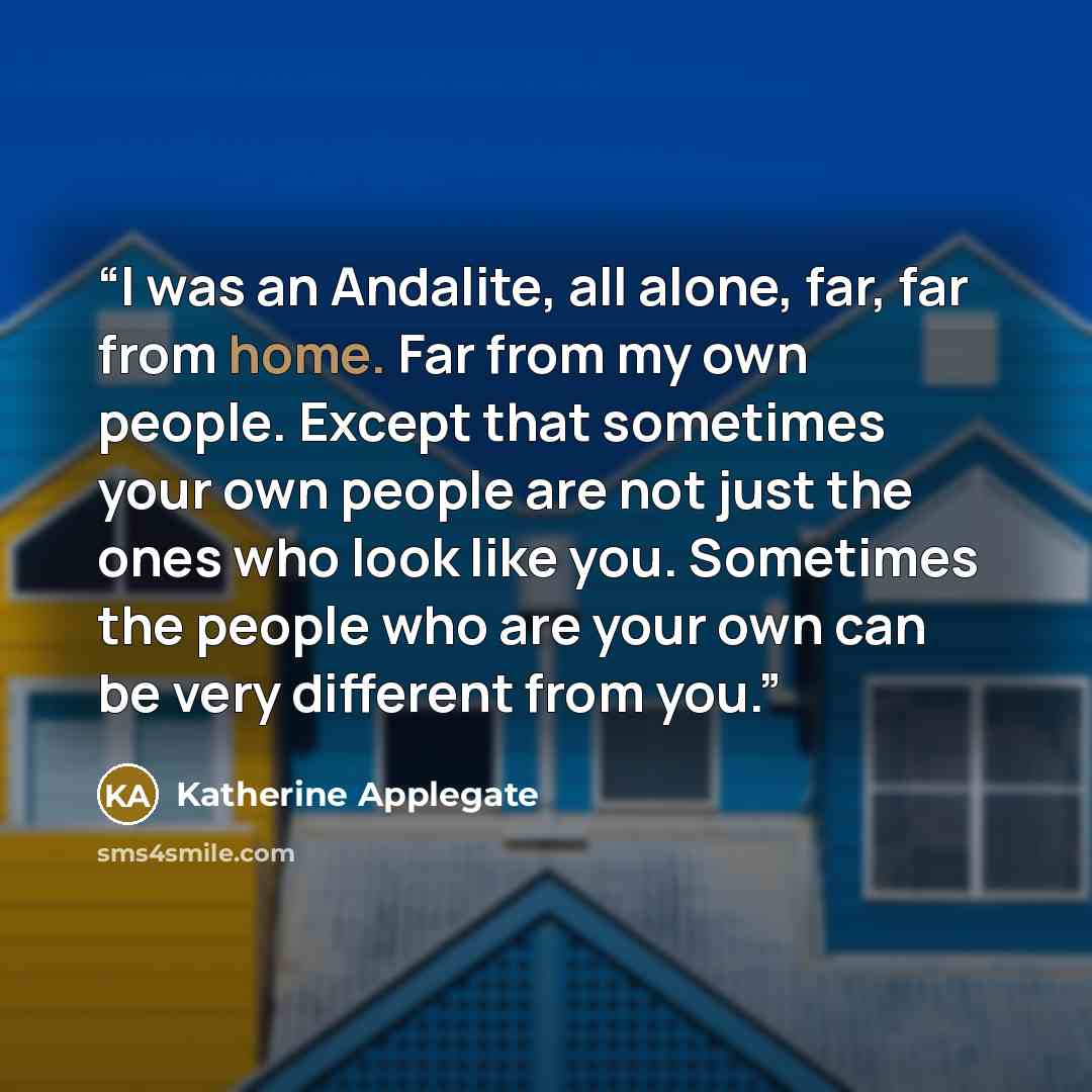 “I was an Andalite, all alone, far, far from home. Far from my own people. Except that sometimes your own people are not just the ones who look like you. Sometimes the people who are your own can be very different from you.” quote by Katherine Applegate