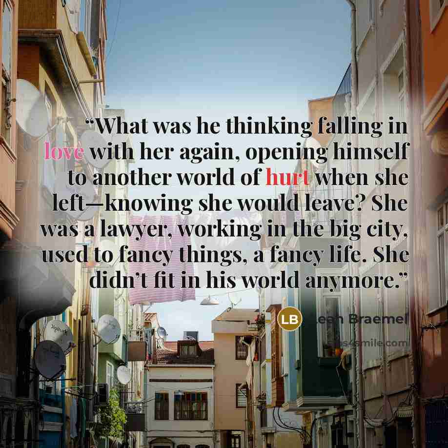 “What was he thinking falling in love with her again, opening himself to another world of hurt when she left—knowing she would leave? She was a lawyer, working in the big city, used to fancy things, a fancy life. She didn’t fit in his world anymore.” quote by Leah Braemel