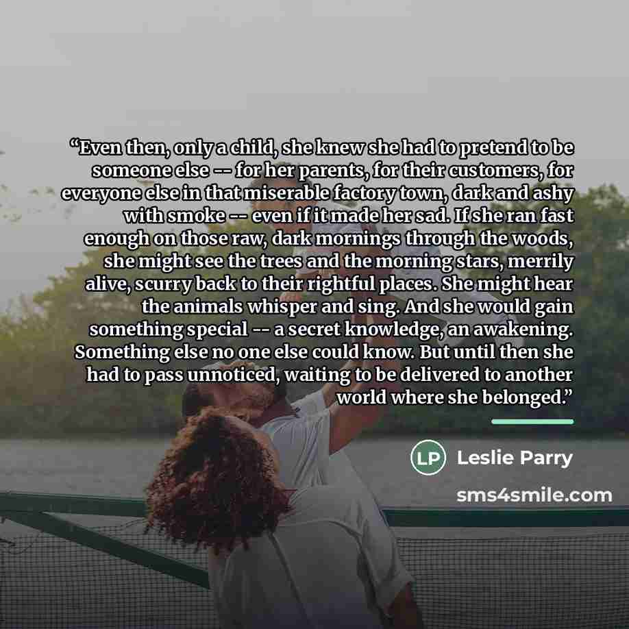 “Even then, only a child, she knew she had to pretend to be someone else -- for her parents, for their customers, for everyone else in that miserable factory town, dark and ashy with smoke -- even if it made her sad. If she ran fast enough on those raw, dark mornings through the woods, she might…” quote by Leslie Parry