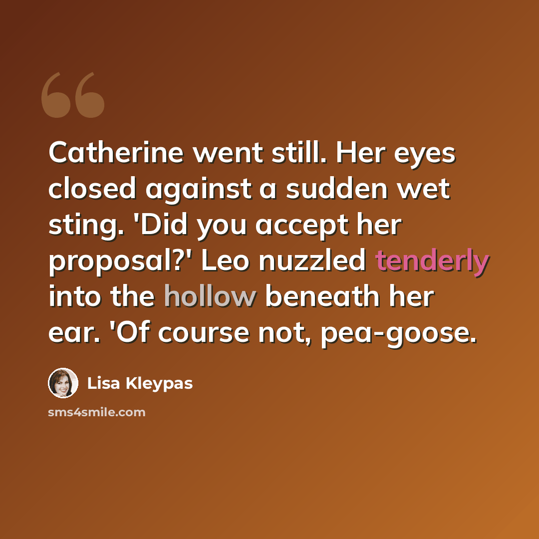 “Catherine went still. Her eyes closed against a sudden wet sting. 'Did you accept her proposal?' Leo nuzzled tenderly into the hollow beneath her ear. 'Of course not, pea-goose.” quote by Lisa Kleypas