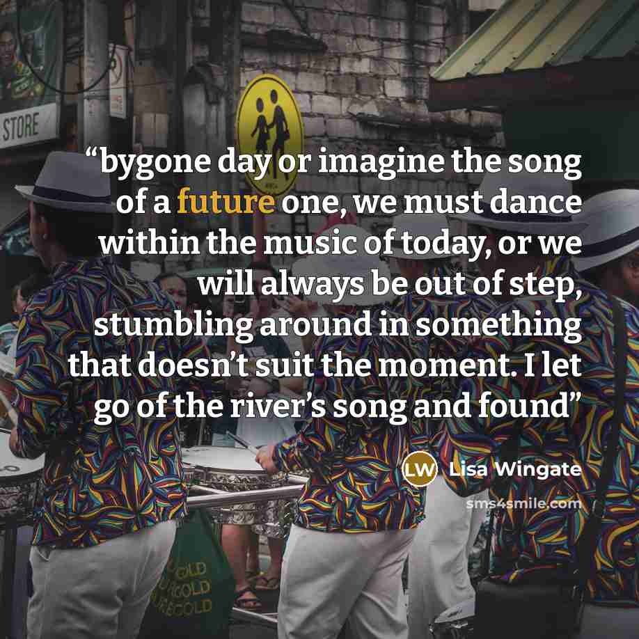 “bygone day or imagine the song of a future one, we must dance within the music of today, or we will always be out of step, stumbling around in something that doesn’t suit the moment. I let go of the river’s song and found” quote by Lisa Wingate