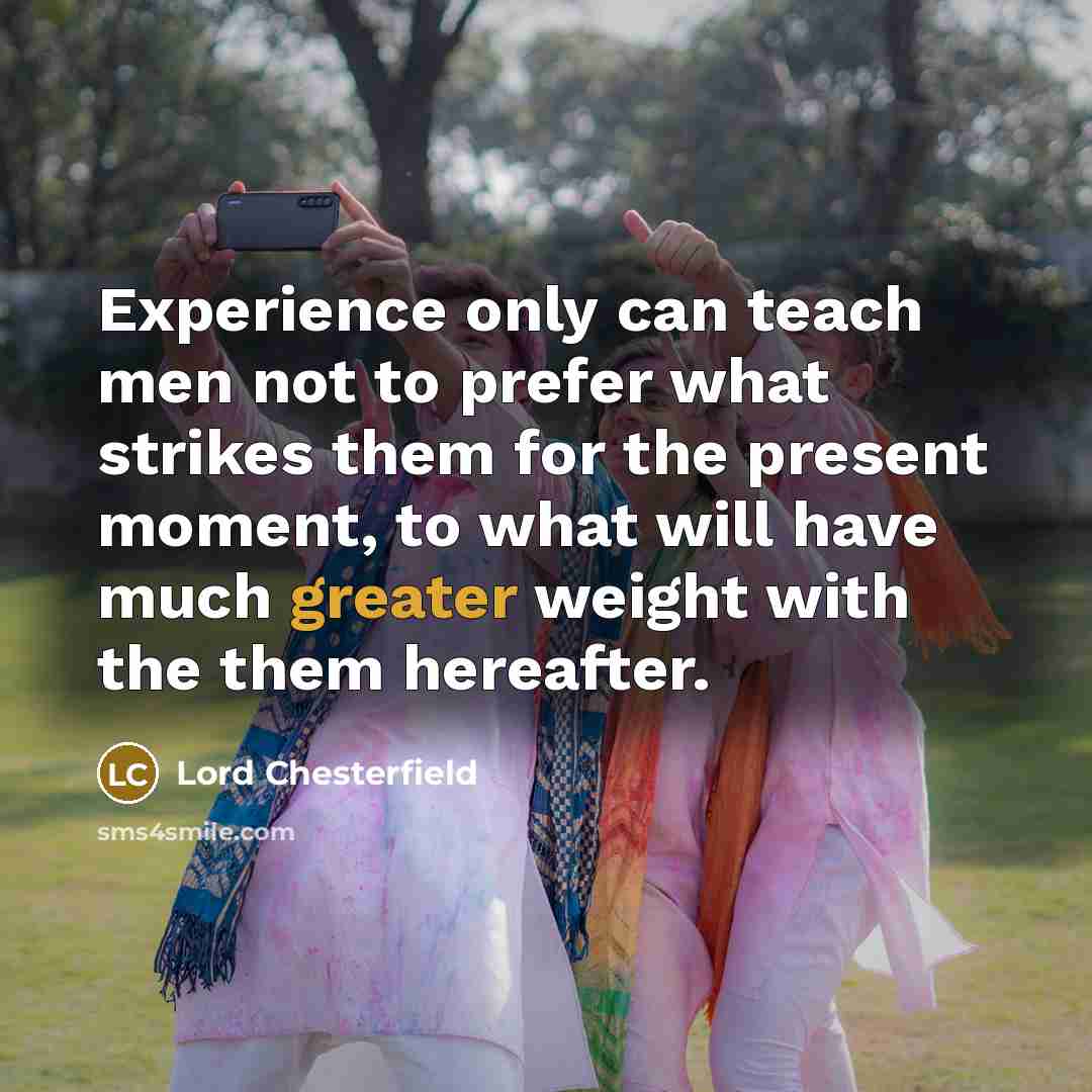 “Experience only can teach men not to prefer what strikes them for the present moment, to what will have much greater weight with the them hereafter.” quote by Lord Chesterfield