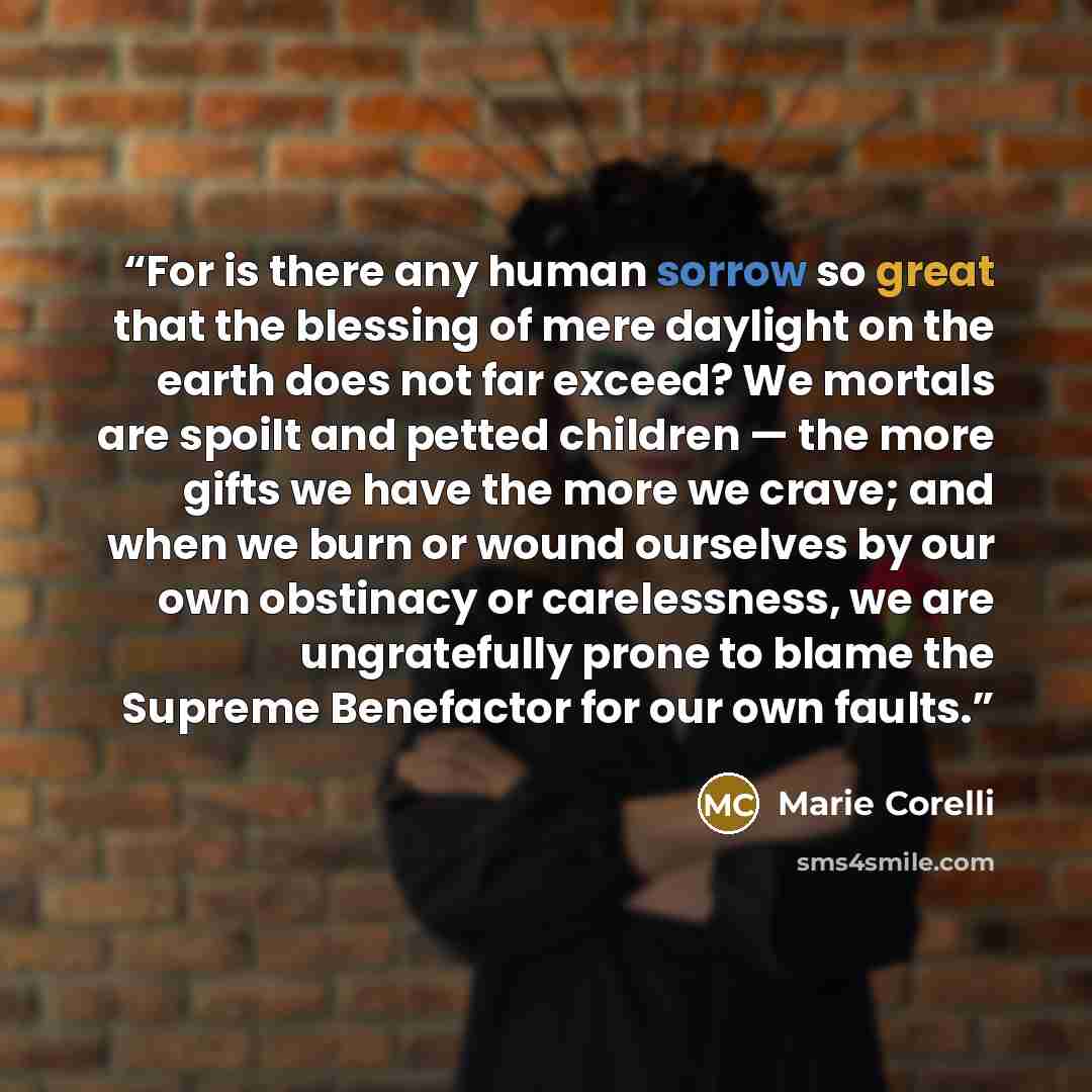 “For is there any human sorrow so great that the blessing of mere daylight on the earth does not far exceed? We mortals are spoilt and petted children — the more gifts we have the more we crave; and when we burn or wound ourselves by our own obstinacy or carelessness, we are ungratefully prone to…” quote by Marie Corelli