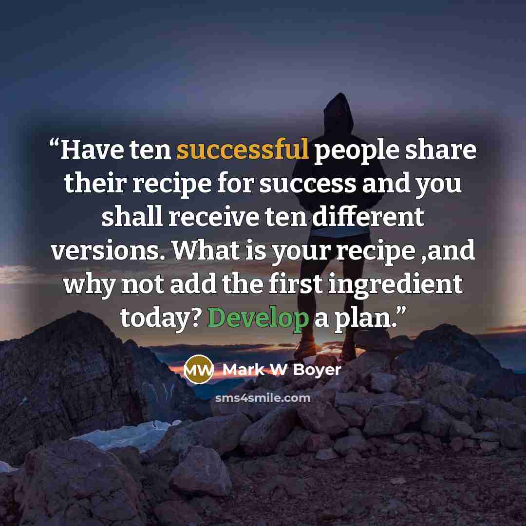 “Have ten successful people share their recipe for success and you shall receive ten different versions. What is your recipe ,and why not add the first ingredient today? Develop a plan.” quote by Mark W Boyer