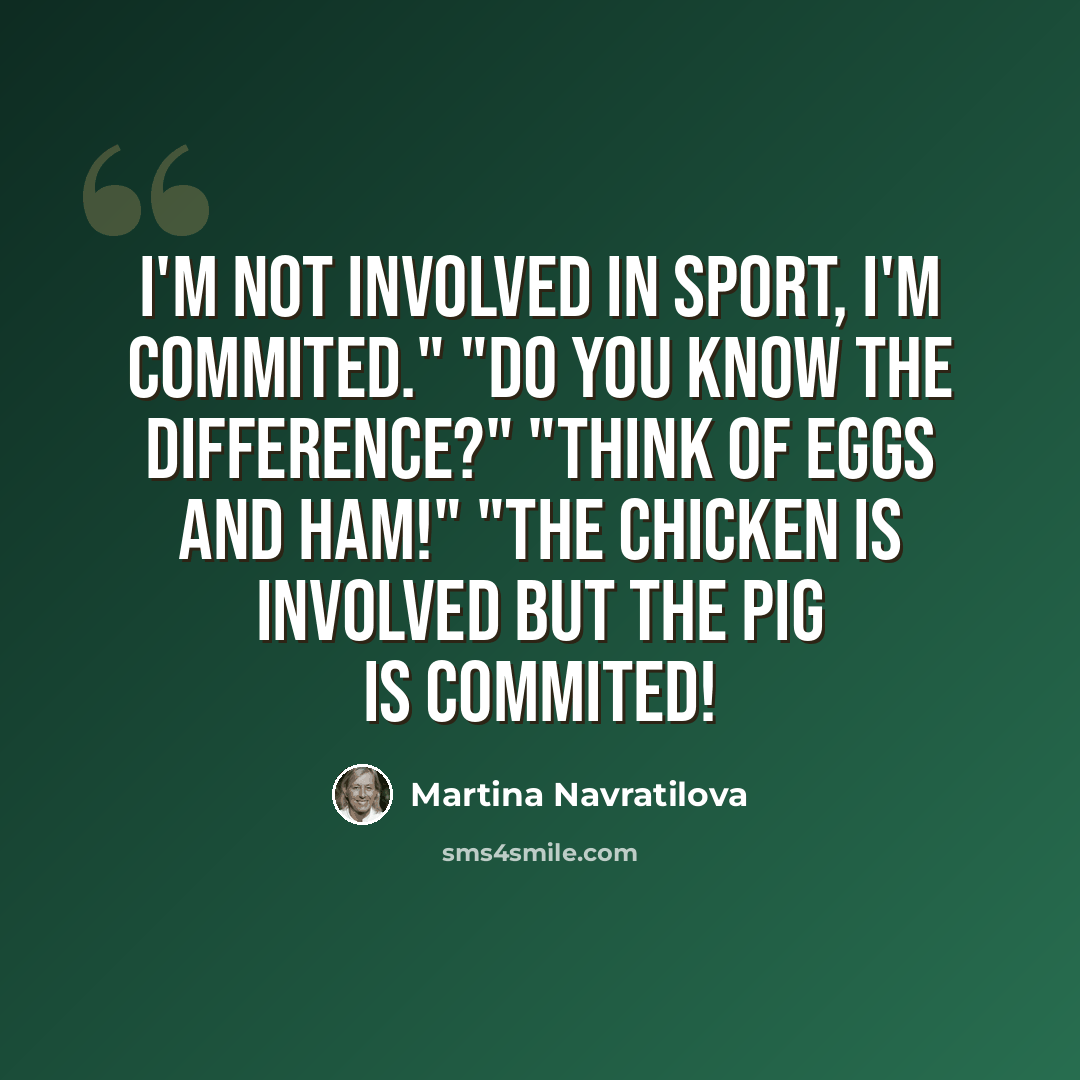 “I'm not involved in sport, I'm commited." "Do you know the difference?" "Think of eggs and ham!" "The chicken is involved but the pig is commited!” quote by Martina Navratilova