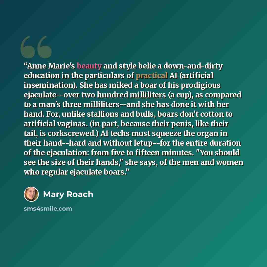 “Anne Marie's beauty and style belie a down-and-dirty education in the particulars of practical AI (artificial insemination). She has miked a boar of his prodigious ejaculate--over two hundred milliliters (a cup), as compared to a man's three milliliters--and she has done it with her hand. For…” quote by Mary Roach