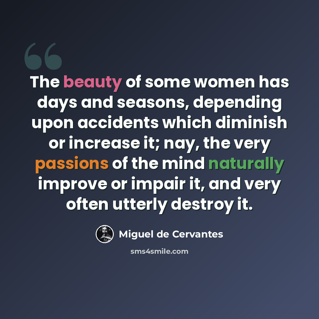 “The beauty of some women has days and seasons, depending upon accidents which diminish or increase it; nay, the very passions of the mind naturally improve or impair it, and very often utterly destroy it.” quote by Miguel de Cervantes