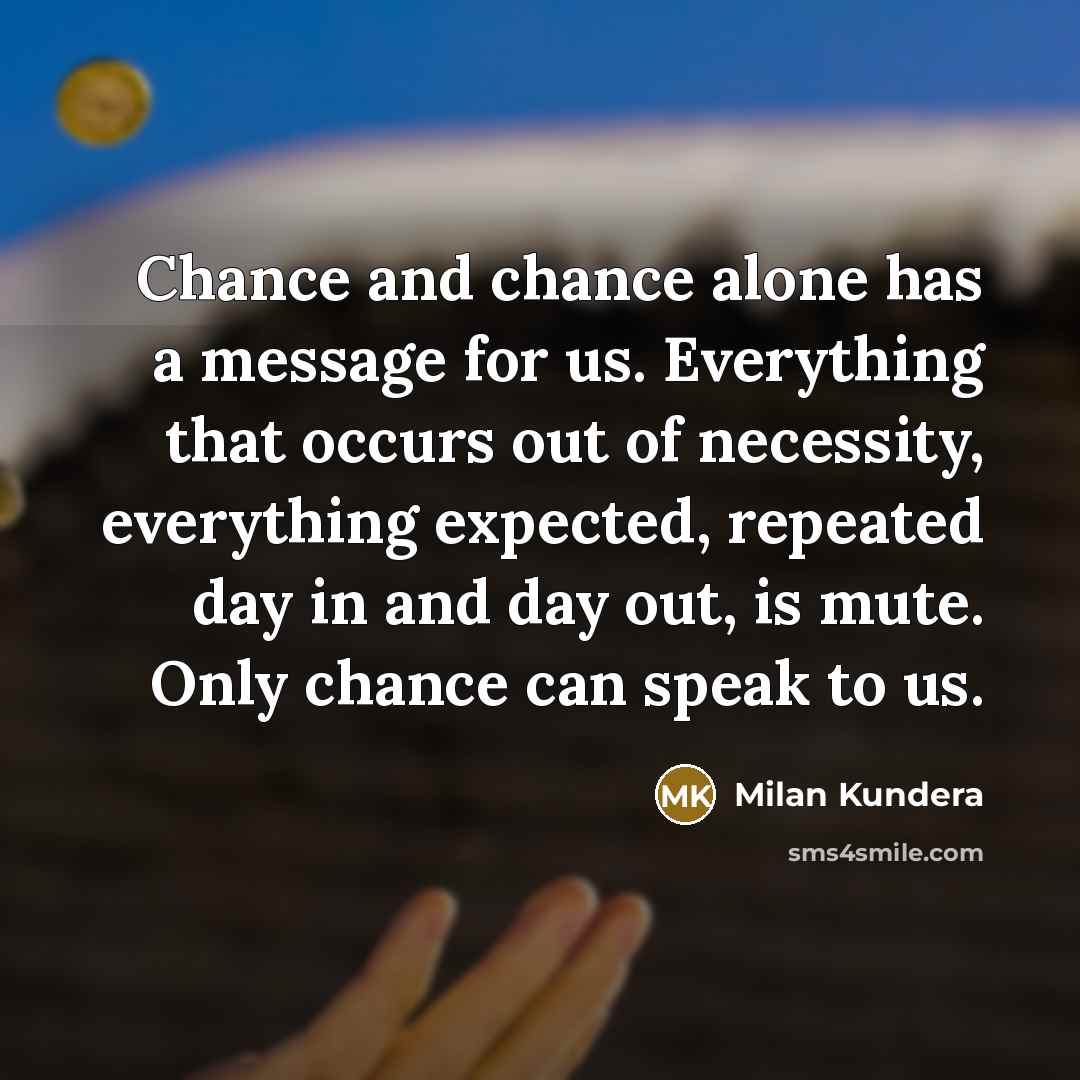 “Chance and chance alone has a message for us. Everything that occurs out of necessity, everything expected, repeated day in and day out, is mute. Only chance can speak to us.” quote by Milan Kundera