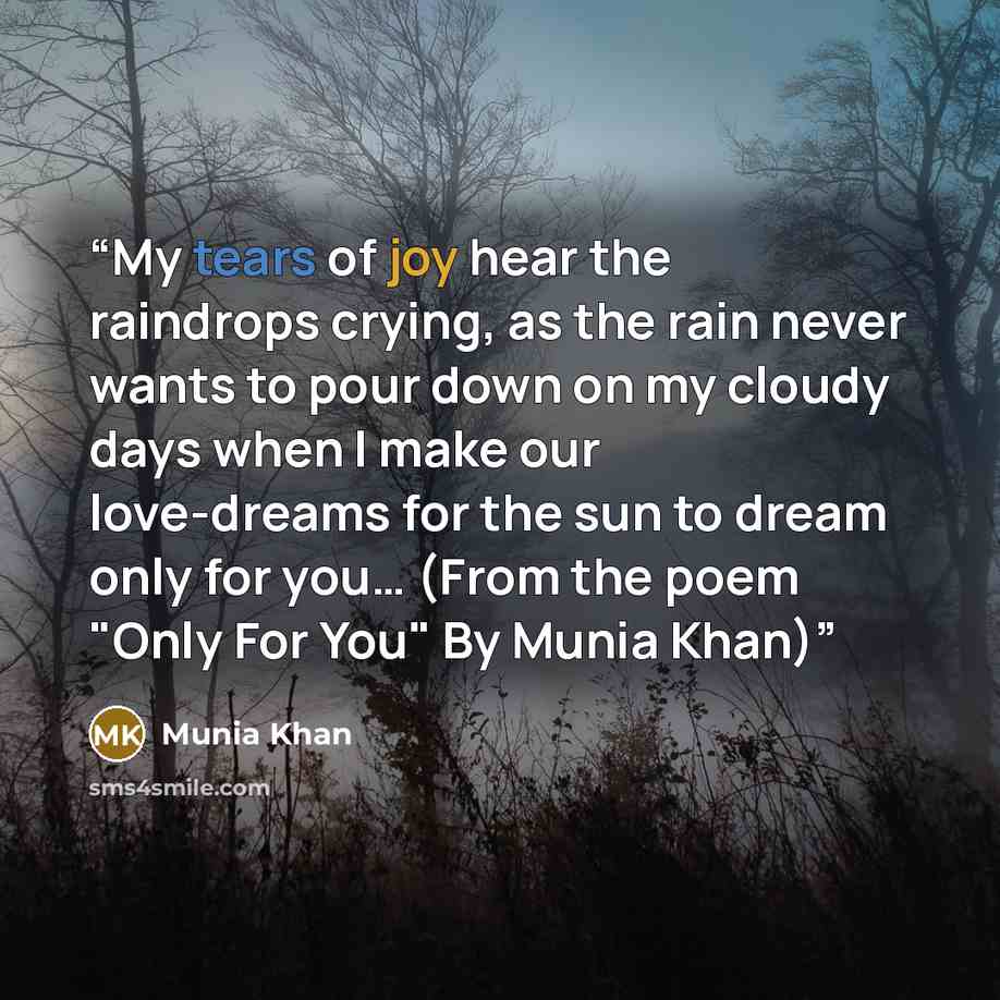 “My tears of joy hear the raindrops crying, as the rain never wants to pour down on my cloudy days when I make our love-dreams for the sun to dream only for you… (From the poem "Only For You" By Munia Khan)” quote by Munia Khan