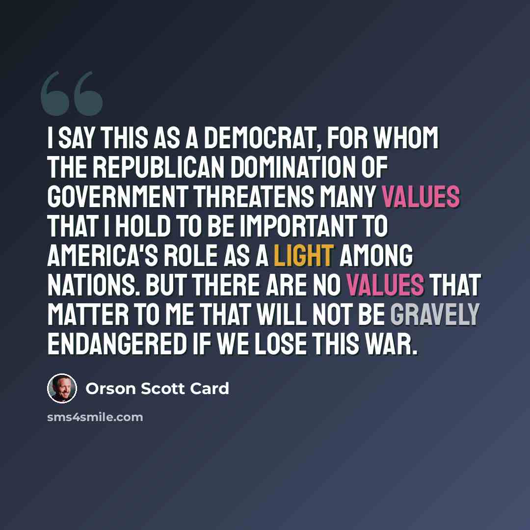 “I say this as a Democrat, for whom the Republican domination of government threatens many values that I hold to be important to America's role as a light among nations. But there are no values that matter to me that will not be gravely endangered if we lose this war.” quote by Orson Scott Card