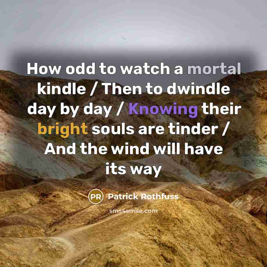 “How odd to watch a mortal kindle / Then to dwindle day by day / Knowing their bright souls are tinder / And the wind will have its way” quote by Patrick Rothfuss