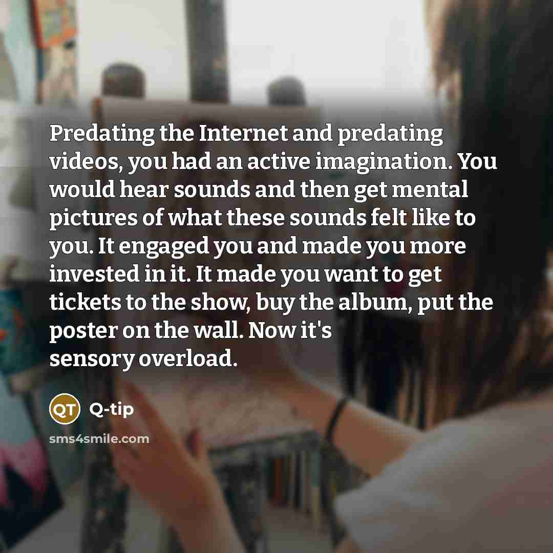 “Predating the Internet and predating videos, you had an active imagination. You would hear sounds and then get mental pictures of what these sounds felt like to you. It engaged you and made you more invested in it. It made you want to get tickets to the show, buy the album, put the poster on the…” quote by Q-Tip