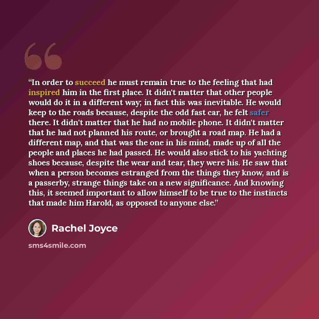 “In order to succeed he must remain true to the feeling that had inspired him in the first place. It didn't matter that other people would do it in a different way; in fact this was inevitable. He would keep to the roads because, despite the odd fast car, he felt safer there. It didn't matter that…” quote by Rachel Joyce