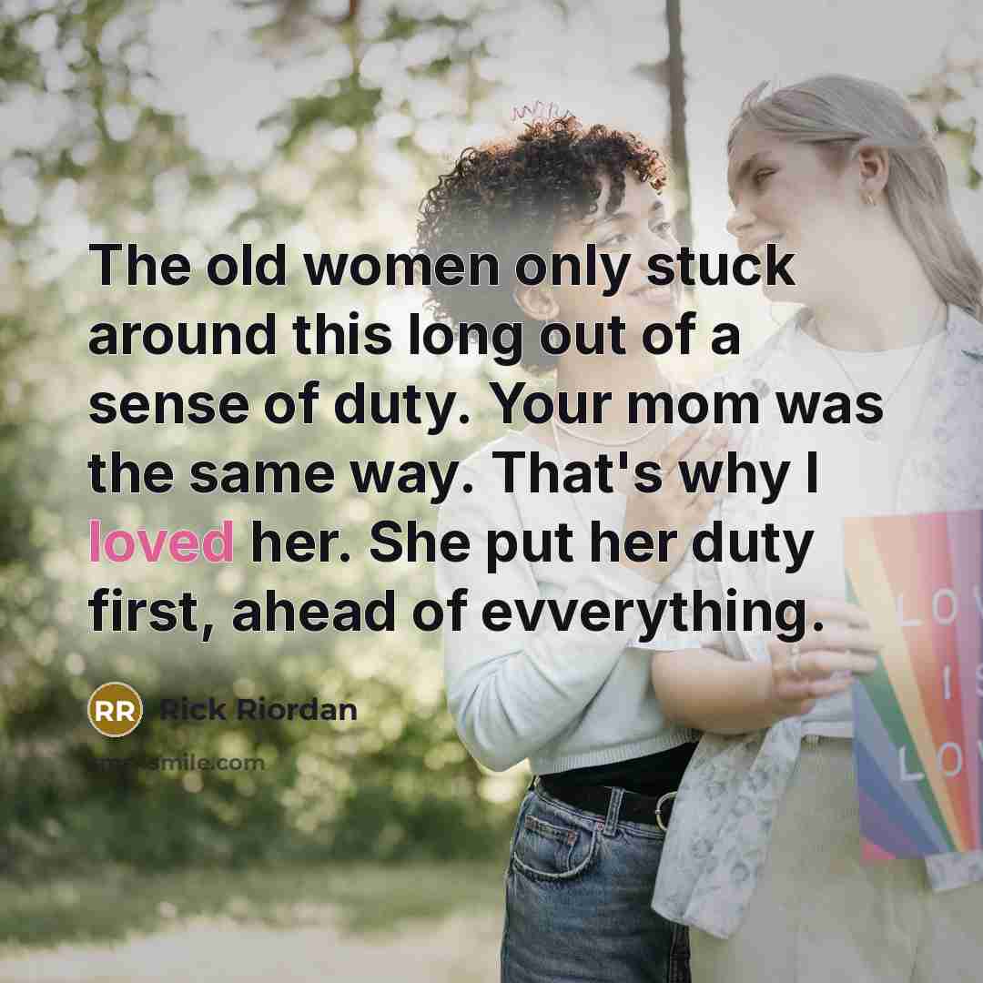 “The old women only stuck around this long out of a sense of duty. Your mom was the same way. That's why I loved her. She put her duty first, ahead of evverything.” quote by Rick Riordan