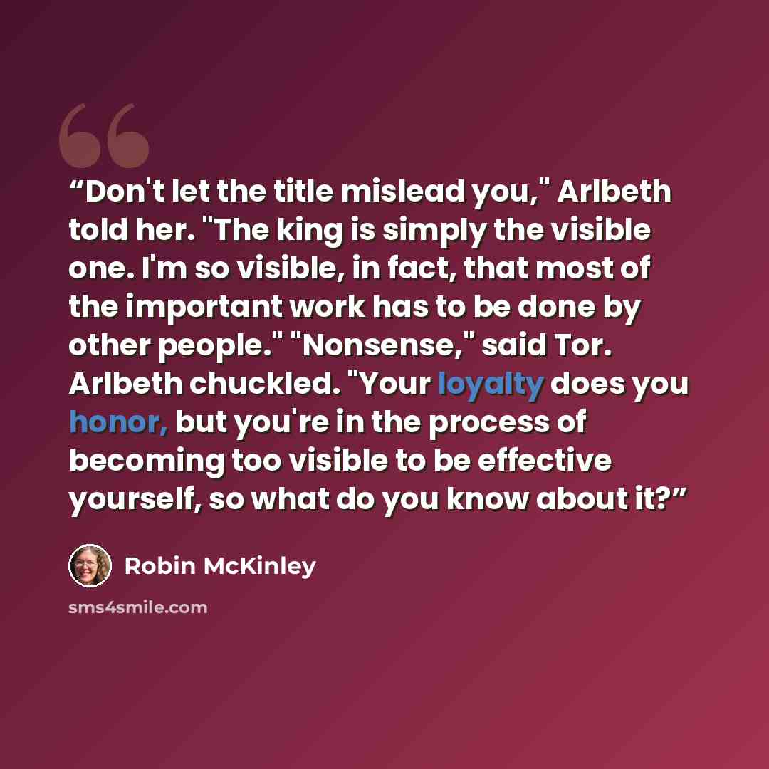 “Don't let the title mislead you," Arlbeth told her. "The king is simply the visible one. I'm so visible, in fact, that most of the important work has to be done by other people." "Nonsense," said Tor. Arlbeth chuckled. "Your loyalty does you honor, but you're in the process of becoming too visible…” quote by Robin McKinley