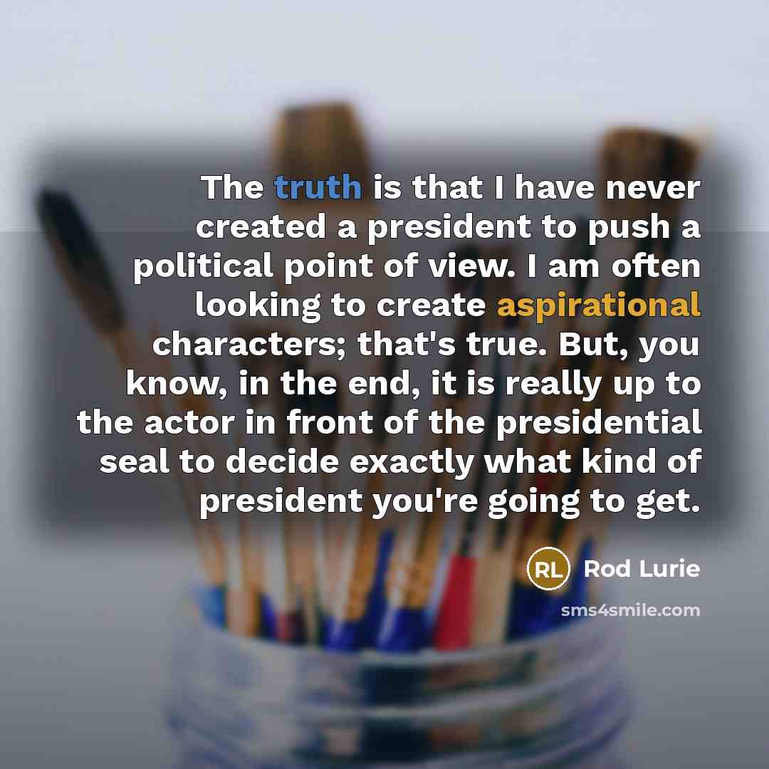 “The truth is that I have never created a president to push a political point of view. I am often looking to create aspirational characters; that's true. But, you know, in the end, it is really up to the actor in front of the presidential seal to decide exactly what kind of president you're going…” quote by Rod Lurie