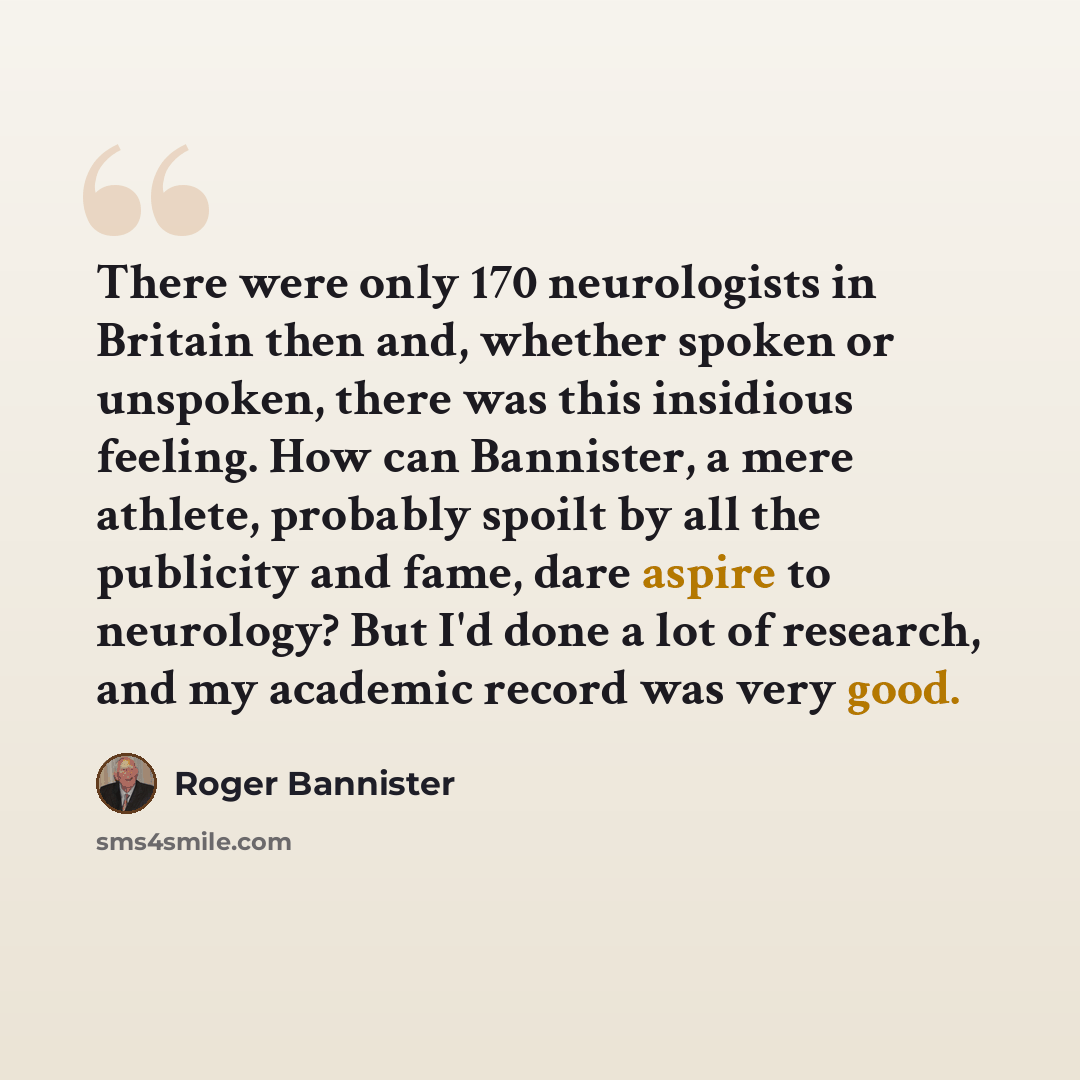 “There were only 170 neurologists in Britain then and, whether spoken or unspoken, there was this insidious feeling. How can Bannister, a mere athlete, probably spoilt by all the publicity and fame, dare aspire to neurology? But I'd done a lot of research, and my academic record was very good.” quote by Roger Bannister