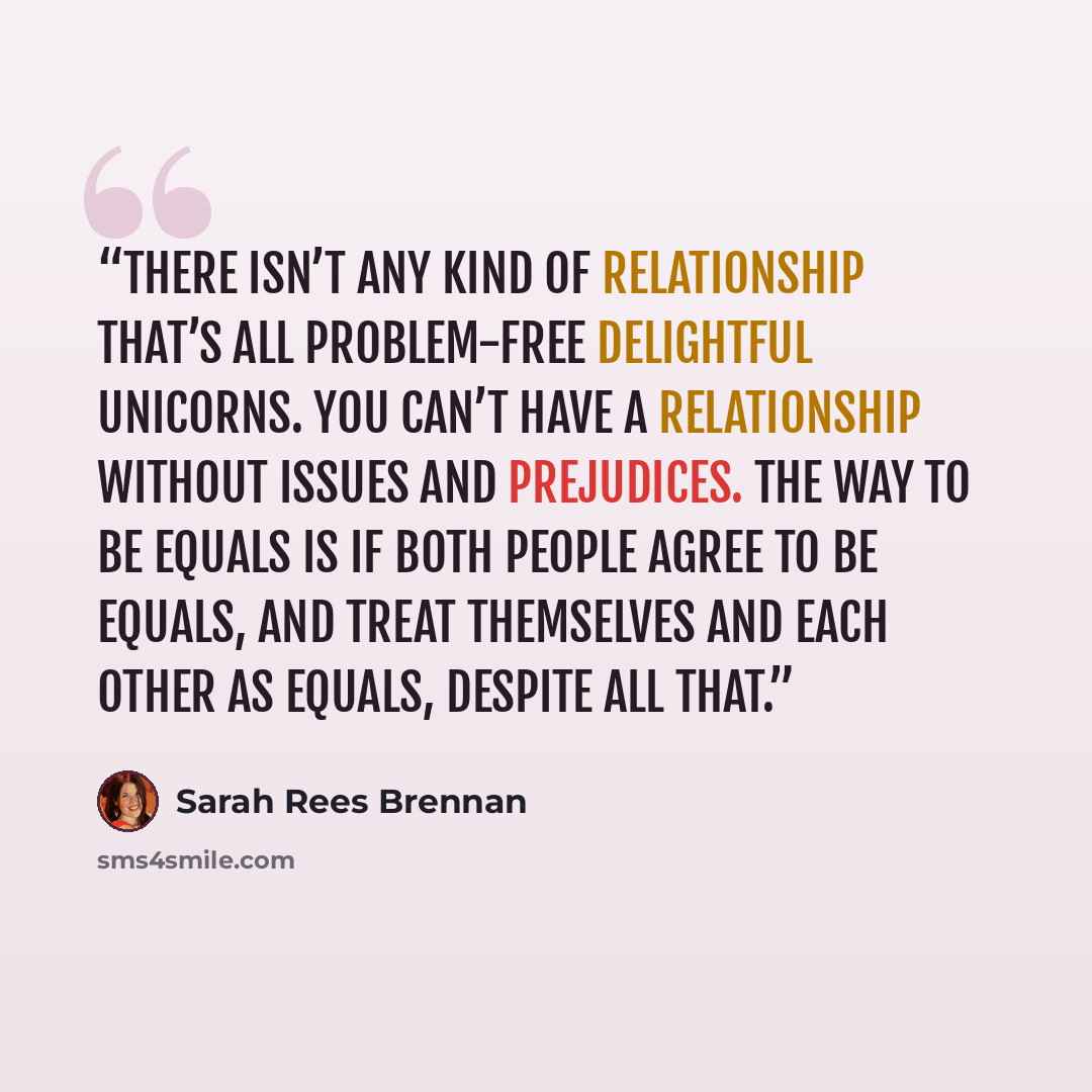 “There isn’t any kind of relationship that’s all problem-free delightful unicorns. You can’t have a relationship without issues and prejudices. The way to be equals is if both people agree to be equals, and treat themselves and each other as equals, despite all that.” quote by Sarah Rees Brennan