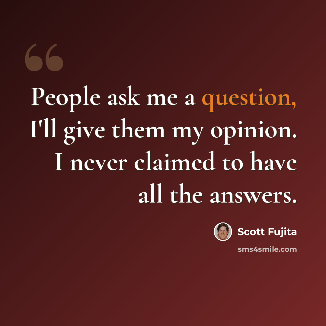 “People ask me a question, I'll give them my opinion. I never claimed to have all the answers.” quote by Scott Fujita