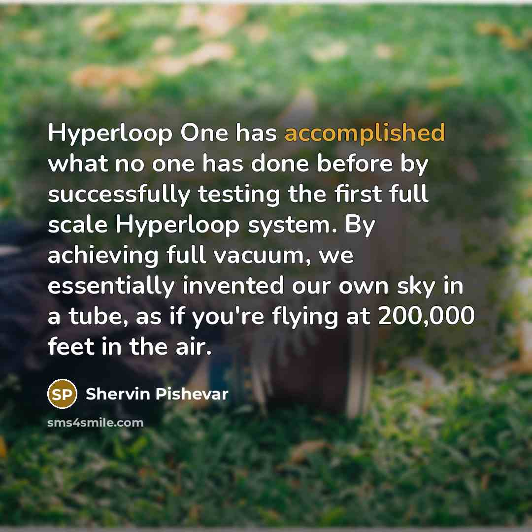 “Hyperloop One has accomplished what no one has done before by successfully testing the first full scale Hyperloop system. By achieving full vacuum, we essentially invented our own sky in a tube, as if you're flying at 200,000 feet in the air.” quote by Shervin Pishevar
