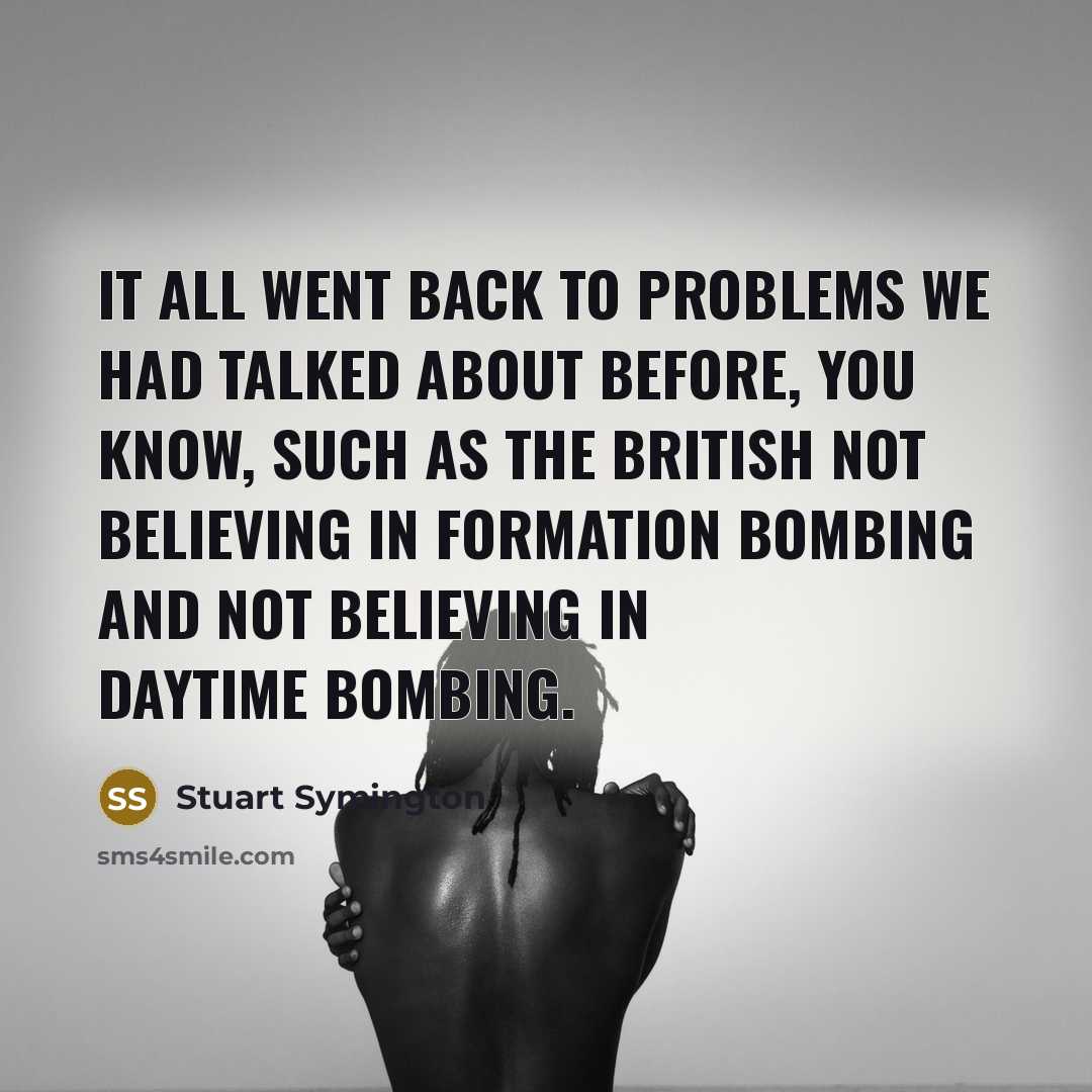 “It all went back to problems we had talked about before, you know, such as the British not believing in formation bombing and not believing in daytime bombing.” quote by Stuart Symington