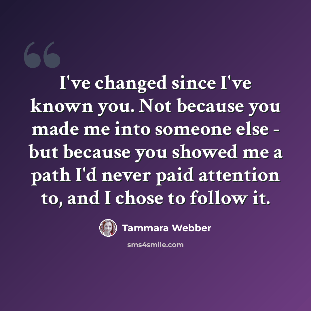 “I've changed since I've known you. Not because you made me into someone else - but because you showed me a path I'd never paid attention to, and I chose to follow it.” quote by Tammara Webber
