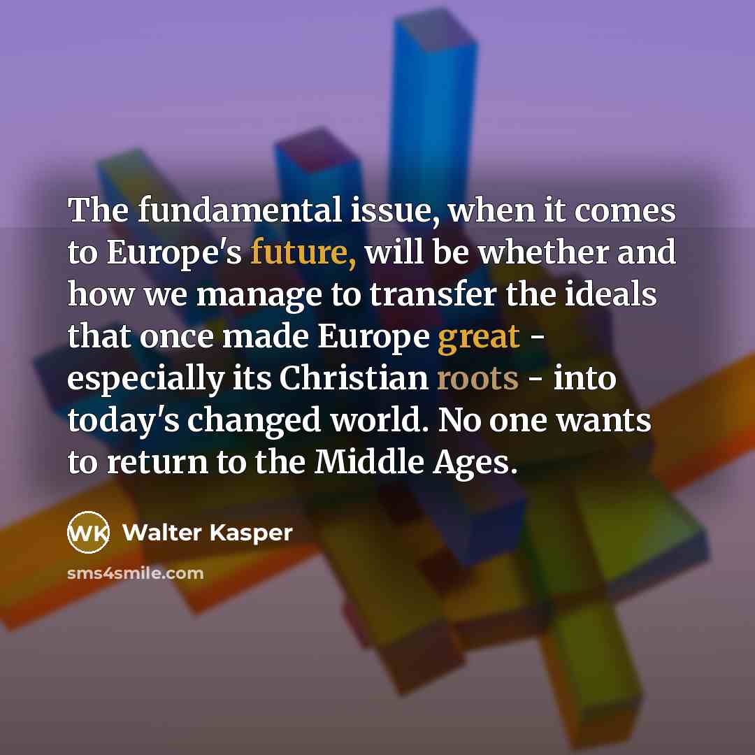 “The fundamental issue, when it comes to Europe's future, will be whether and how we manage to transfer the ideals that once made Europe great - especially its Christian roots - into today's changed world. No one wants to return to the Middle Ages.” quote by Walter Kasper